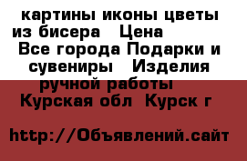 картины,иконы,цветы из бисера › Цена ­ 2 000 - Все города Подарки и сувениры » Изделия ручной работы   . Курская обл.,Курск г.